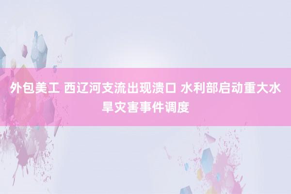 外包美工 西辽河支流出现溃口 水利部启动重大水旱灾害事件调度