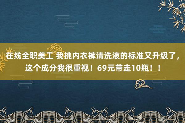 在线全职美工 我挑内衣裤清洗液的标准又升级了，这个成分我很重视！69元带走10瓶！！