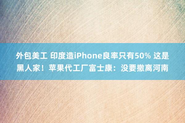 外包美工 印度造iPhone良率只有50% 这是黑人家！苹果代工厂富士康：没要撤离河南