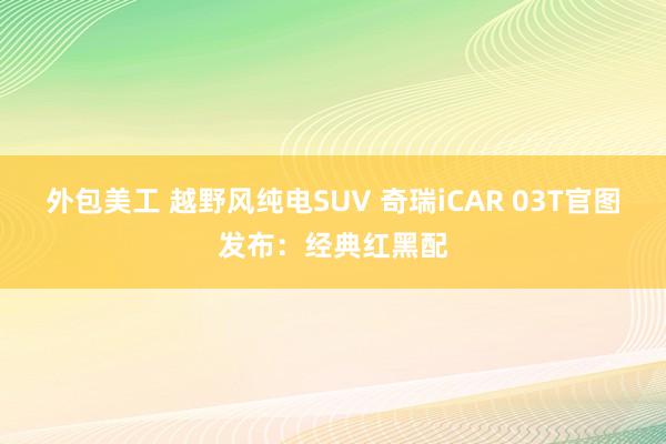 外包美工 越野风纯电SUV 奇瑞iCAR 03T官图发布：经典红黑配