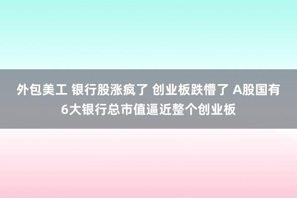 外包美工 银行股涨疯了 创业板跌懵了 A股国有6大银行总市值逼近整个创业板