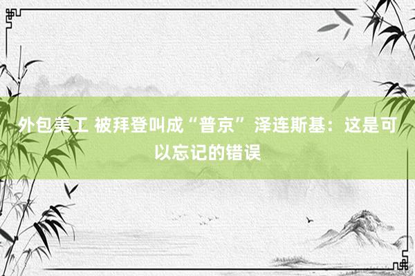 外包美工 被拜登叫成“普京” 泽连斯基：这是可以忘记的错误