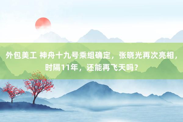 外包美工 神舟十九号乘组确定，张晓光再次亮相，时隔11年，还能再飞天吗？