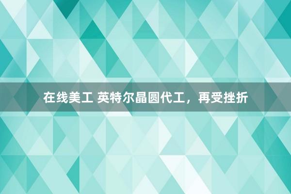 在线美工 英特尔晶圆代工，再受挫折